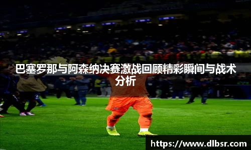 巴塞罗那与阿森纳决赛激战回顾精彩瞬间与战术分析