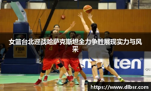 女篮台北迎战哈萨克斯坦全力争胜展现实力与风采