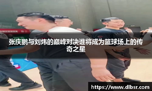 张庆鹏与刘炜的巅峰对决谁将成为篮球场上的传奇之星